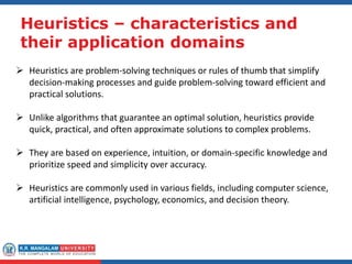 Heuristics – characteristics and
their application domains
 Heuristics are problem-solving techniques or rules of thumb that simplify
decision-making processes and guide problem-solving toward efficient and
practical solutions.
 Unlike algorithms that guarantee an optimal solution, heuristics provide
quick, practical, and often approximate solutions to complex problems.
 They are based on experience, intuition, or domain-specific knowledge and
prioritize speed and simplicity over accuracy.
 Heuristics are commonly used in various fields, including computer science,
artificial intelligence, psychology, economics, and decision theory.
 