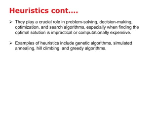  They play a crucial role in problem-solving, decision-making,
optimization, and search algorithms, especially when finding the
optimal solution is impractical or computationally expensive.
 Examples of heuristics include genetic algorithms, simulated
annealing, hill climbing, and greedy algorithms.
Heuristics cont….
 