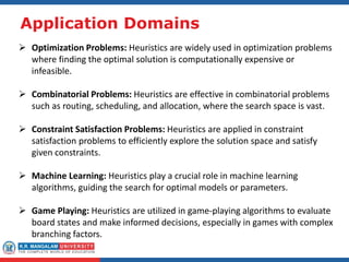 Application Domains
 Optimization Problems: Heuristics are widely used in optimization problems
where finding the optimal solution is computationally expensive or
infeasible.
 Combinatorial Problems: Heuristics are effective in combinatorial problems
such as routing, scheduling, and allocation, where the search space is vast.
 Constraint Satisfaction Problems: Heuristics are applied in constraint
satisfaction problems to efficiently explore the solution space and satisfy
given constraints.
 Machine Learning: Heuristics play a crucial role in machine learning
algorithms, guiding the search for optimal models or parameters.
 Game Playing: Heuristics are utilized in game-playing algorithms to evaluate
board states and make informed decisions, especially in games with complex
branching factors.
 