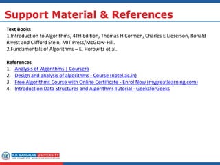 Support Material & References
Text Books
1.Introduction to Algorithms, 4TH Edition, Thomas H Cormen, Charles E Lieserson, Ronald
Rivest and Clifford Stein, MIT Press/McGraw-Hill.
2.Fundamentals of Algorithms – E. Horowitz et al.
References
1. Analysis of Algorithms | Coursera
2. Design and analysis of algorithms - Course (nptel.ac.in)
3. Free Algorithms Course with Online Certificate - Enrol Now (mygreatlearning.com)
4. Introduction Data Structures and Algorithms Tutorial - GeeksforGeeks
 