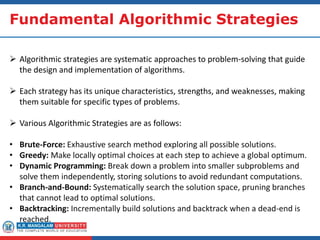 Fundamental Algorithmic Strategies
 Algorithmic strategies are systematic approaches to problem-solving that guide
the design and implementation of algorithms.
 Each strategy has its unique characteristics, strengths, and weaknesses, making
them suitable for specific types of problems.
 Various Algorithmic Strategies are as follows:
• Brute-Force: Exhaustive search method exploring all possible solutions.
• Greedy: Make locally optimal choices at each step to achieve a global optimum.
• Dynamic Programming: Break down a problem into smaller subproblems and
solve them independently, storing solutions to avoid redundant computations.
• Branch-and-Bound: Systematically search the solution space, pruning branches
that cannot lead to optimal solutions.
• Backtracking: Incrementally build solutions and backtrack when a dead-end is
reached.
 