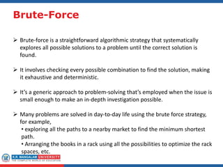 Brute-Force
 Brute-force is a straightforward algorithmic strategy that systematically
explores all possible solutions to a problem until the correct solution is
found.
 It involves checking every possible combination to find the solution, making
it exhaustive and deterministic.
 It’s a generic approach to problem-solving that’s employed when the issue is
small enough to make an in-depth investigation possible.
 Many problems are solved in day-to-day life using the brute force strategy,
for example,
• exploring all the paths to a nearby market to find the minimum shortest
path.
• Arranging the books in a rack using all the possibilities to optimize the rack
spaces, etc.
 