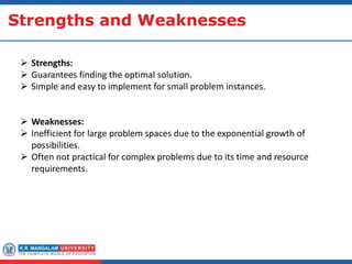 Strengths and Weaknesses
 Strengths:
 Guarantees finding the optimal solution.
 Simple and easy to implement for small problem instances.
 Weaknesses:
 Inefficient for large problem spaces due to the exponential growth of
possibilities.
 Often not practical for complex problems due to its time and resource
requirements.
 