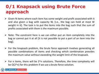 0/1 Knapsack using Brute Force
approach
 Given N items where each item has some weight and profit associated with it
and also given a bag with capacity W, [i.e., the bag can hold at most W
weight in it]. The task is to put the items into the bag such that the sum of
profits associated with them is the maximum possible.
 Note: The constraint here is we can either put an item completely into the
bag or cannot put it at all [It is not possible to put a part of an item into the
bag].
 For the knapsack problem, the brute force approach involves generating all
possible combinations of items and checking which combination provides
the maximum value without exceeding the weight limit of the knapsack.
 For n items, there will be 2^n solutions. Therefore, the time complexity will
be O(2^n) for this problem if we use a brute-force solution.
 