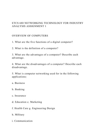 ETCS 680 NETWORKING TECHNOLOGY FOR INDUSTRY
ANALYSIS ASSIGNMENT 1
OVERVIEW OF COMPUTERS
1. What are the five functions of a digital computer?
2. What is the definition of a computer?
3. What are the advantages of a computer? Describe each
advantage.
4. What are the disadvantages of a computer? Describe each
disadvantage.
5. What is computer networking used for in the following
applications:
a. Business
b. Banking
c. Insurance
d. Education e. Marketing
f. Health Care g. Engineering Design
h. Military
i. Communication
 