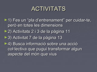 ACTIVITATSACTIVITATS
►1) Fes un “pla d’entrenament” per cuidar-te,1) Fes un “pla d’entrenament” per cuidar-te,
però en totes les dimensionsperò en totes les dimensions
►2) Activitats 2 i 3 de la pàgina 112) Activitats 2 i 3 de la pàgina 11
►3) Activitat 7 de la pàgina 133) Activitat 7 de la pàgina 13
►4) Busca informació sobre una acció4) Busca informació sobre una acció
col·lectiva que pugui transformar alguncol·lectiva que pugui transformar algun
aspecte del món que viusaspecte del món que vius
 