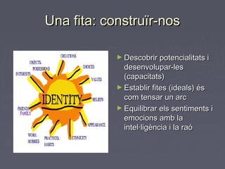 Una fita: construïr-nosUna fita: construïr-nos
► Descobrir potencialitats iDescobrir potencialitats i
desenvolupar-lesdesenvolupar-les
(capacitats)(capacitats)
► Establir fites (ideals) ésEstablir fites (ideals) és
com tensar un arccom tensar un arc
► Equilibrar els sentiments iEquilibrar els sentiments i
emocions amb laemocions amb la
intel·ligència i la raóintel·ligència i la raó
 