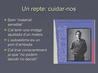 Un repte: cuidar-nosUn repte: cuidar-nos
► Som “materialSom “material
sensible”sensible”
► Cal tenir una imatgeCal tenir una imatge
ajustada d’un mateixajustada d’un mateix
► L’autoestima és unL’autoestima és un
port d’arribadaport d’arribada
► Cal triar conscientmentCal triar conscientment
ja que “no podemja que “no podem
decidir no decidir”decidir no decidir”
 