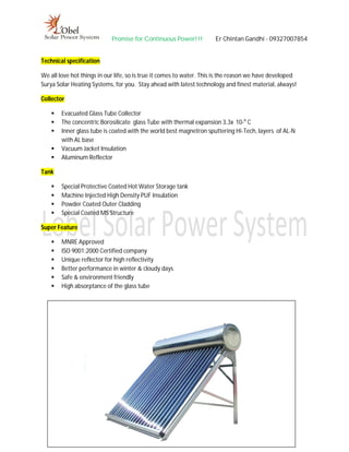 Promise for Continuous Power!!! Er Chintan Gandhi - 09327007854
Technical specification
We all love hot things in our life, so is true it comes to water. This is the reason we have developed
Surya Solar Heating Systems, for you. Stay ahead with latest technology and finest material, always!
Collector
 Evacuated Glass Tube Collector
 The concentric Borosilicate glass Tube with thermal expansion 3.3x 10-6
C
 Inner glass tube is coated with the world best magnetron sputtering Hi-Tech, layers of AL-N
with AL base
 Vacuum Jacket Insulation
 Aluminum Reflector
Tank
 Special Protective Coated Hot Water Storage tank
 Machine Injected High Density PUF Insulation
 Powder Coated Outer Cladding
 Special Coated MS Structure
Super Feature
 MNRE Approved
 ISO 9001:2000 Certified company
 Unique reflector for high reflectivity
 Better performance in winter & cloudy days
 Safe & environment friendly
 High absorptance of the glass tube
 