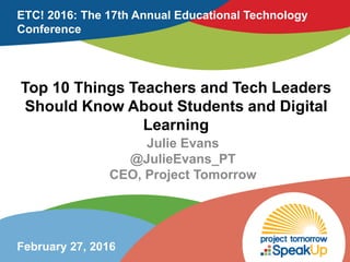 Top 10 Things Teachers and Tech Leaders
Should Know About Students and Digital
Learning
Julie Evans
@JulieEvans_PT
CEO, Project Tomorrow
ETC! 2016: The 17th Annual Educational Technology
Conference
February 27, 2016
 