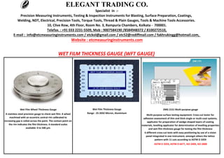 E-mail : info@etcmeasuringinstruments.com / etckol@gmail.com / etc52@rediffmail.com / fakhrukingg@hotmail.com,
Website : etcmeasuringinstruments.com
WET FILM THICKNESS GAUGE (WFT GAUGE)
Multi-purpose surface testing equipment: Cross-cut tester for
adhesion assessment of thin and thick single or multi-coat systems,
applicator for preparation of wedge-shaped layers of coating
materials, levelling applicator for determination of levelling properties
and wet-film thickness gauge for testing the film thickness
6 different cross-cut tests with easy positioning by use of a vision
panel integrated in one instrument, amongst others the lattice
pattern with 11 cuts according to ASTM D 3359
ASTM D 3359, ASTM D 6677, ISO 2409, ISO 2808
A stainless steel precision gauge to check wet film. A wheel
machined with an eccentric central rim calibrated to
increasing gap is rolled across the paint. The contact point on
the rim indicates the film thickness. 4 standard scales
available: 0 to 500 μm.
ZMG 2151 Multi-purpose gaugeWet Film Thickness GaugeWet Film Wheel Thickness Gauge
Range : 25-2032 Micron, Aluminium
Telefax. : +91 033 2231-5509, Mob : 9007584190 /8584948372 / 8100272510,
ELEGANT TRADING CO.
Specialist in :-
Precision Measuring Instruments, Testing & Inspection Instruments for Blasting, Surface Preparation, Coatings,
Welding, NDT, Electrical, Precision Tools, Torque Tools, Thread & Plain Gauges, Tools & Machine Tools Accessories.
10, Clive Row, 4th Floor, Room No. 3, Rampuria Chambers, Kolkata - 700001.
 