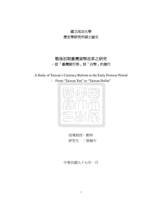 國立成功大學
歷史學研究所碩士論文

戰後初期臺灣貨幣改革之研究
戰後初期臺灣貨幣改革之研究
改革
－從「臺灣銀行券」到「台幣」的發行
臺灣銀行券」
台幣」
A Study of Taiwan’s Currency Reform in the Early Postwar Period
- From “Taiwan Yen” to “Taiwan Dollar”

指導教授：鄭梓
研究生 ：張翰中

中華民國九十七年一月

I

 