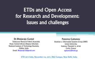 ETDs and Open Access
for Research and Development:
Issues and challenges
Dr.Bhojaraju Gunjal
Endeavour Research Fellow (Australia)
Head, Central Library (Deputy Librarian)
National Institute of Technology Rourkela,
Odisha, India.
Email: Bhojaraju.G@gmail.com
Panorea Gaitanou
Database & Information Systems Group (DBIS)
Ionian University
Ioannou Theotoki 72, 49100
Corfu, Greece
rgaitanou@ionio.gr
ETD 2015 India, November 4-6, 2015, JNU Campus, New Delhi, India
 