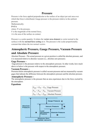 Pressure
Pressure is the force applied perpendicular to the surface of an object per unit area over
which that force is distributed. Gauge pressure is the pressure relative to the ambient
pressure.
Mathematically:
P=F/A
where: P is the pressure,
F is the magnitude of the normal force,
A is the area of the surface on contact.
Pressure is a scalar quantity. It relates the vector area element (a vector normal to the
surface) with the normal force acting on it. The pressure is the scalar proportionality
constant that relates the two normal vectors:
Atmospheric Pressure, Gauge Pressure, Vacuum Pressure
and Absolute Pressure
Absolute Pressure - The actual pressure at a given position is called the absolute pressure, and
it is measured relative to absolute vacuum (i.e., absolute zero pressure).
Gage Pressure –
Gage pressure is the pressure relative to the atmospheric pressure. In other words, how much
above or below is the pressure with respect to the atmospheric pressure.
Vacuum Pressure –
Pressures below atmospheric pressure is called vacuum pressures and are measured by vacuum
gages that indicate the difference between the atmospheric pressure and the absolute pressure.
Atmospheric Pressure –
The atmospheric pressure is the pressure that an area experiences due to the force exerted by
the atmosphere.
Equations
Pgage = Pabs − Patm Gage Pressure
Pvac = Patm − Pabs Vacuum Pressure
Pabs = Patm + Pgage Absolute Pressure
 