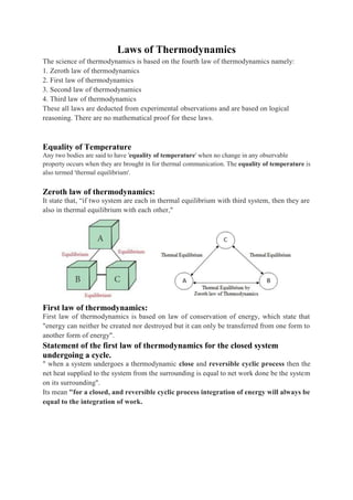 Laws of Thermodynamics
The science of thermodynamics is based on the fourth law of thermodynamics namely:
1. Zeroth law of thermodynamics
2. First law of thermodynamics
3. Second law of thermodynamics
4. Third law of thermodynamics
These all laws are deducted from experimental observations and are based on logical
reasoning. There are no mathematical proof for these laws.
Equality of Temperature
Any two bodies are said to have 'equality of temperature' when no change in any observable
property occurs when they are brought in for thermal communication. The equality of temperature is
also termed 'thermal equilibrium'.
Zeroth law of thermodynamics:
It state that, “if two system are each in thermal equilibrium with third system, then they are
also in thermal equilibrium with each other,"
First law of thermodynamics:
First law of thermodynamics is based on law of conservation of energy, which state that
"energy can neither be created nor destroyed but it can only be transferred from one form to
another form of energy".
Statement of the first law of thermodynamics for the closed system
undergoing a cycle.
" when a system undergoes a thermodynamic close and reversible cyclic process then the
net heat supplied to the system from the surrounding is equal to net work done be the system
on its surrounding".
Its mean "for a closed, and reversible cyclic process integration of energy will always be
equal to the integration of work.
 