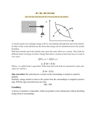 A closed system can exchange energy with its surroundings through heat and work transfer.
In other words, work and heat are the forms that energy can be transferred across the system
boundary.
Both heat transfer and work transfer may cause the same effect on a system. They both are
different forms of energy in transit. Energy that enters a system as heat may leave as work or
vice versa.
(∑W) cycle = J(∑Q) cycle
or, ∮ δW = ∮ δQ
Where, J is called Joule’s equivalent. When heat and work both are measured in same unit,
value of J will be 1.
∮ δW = ∮ δQ
Sign convention The work done by a system on the surroundings is treated as a positive
quantity.
Similarly, energy transfer as heat to the system from the surroundings is assigned a positive
sign. With the sign convention one can write,
∫dQ = ∫dW
Corollary
A device or machine is impossible, which can produce work continuously without absorbing
energy from its surroundings.
 
