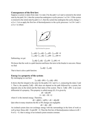 Consequences of the first law:
Suppose a system is taken from state 1 to state 2 by the path 1-a-2 and is restored to the initial
state by the path 2-b-1, then the system has undergone a cyclic process 1-a-2-b-1. If the system
is restored to the initial state by path 2-c-1, then the system has undergone the cyclic change 1-
a-2-c-1. Let us apply the first law of thermodynamics to the cyclic processes 1-a-2-b-1 and 1-
a-2-c-1 to obtain
∫1-a-2dQ+ ∫2-b-1dQ - ∫1-a-2dW - ∫2-b-1dW =0
∫1-a-2dQ+ ∫2-c-1dQ - ∫1-a-2dW - ∫2-c-1dW=0
Subtracting, we get
∫2b1dQ- ∫2c1dQ – (∫2b1dW - ∫2c1dW) =0
We know that the work is a path function and hence the term in the bracket is non-zero. Hence
we find
∫2b1dQ = ∫2c1dQ
That is heat is also a path function.
Energy is a property of the system:
By rearranging we can have
∫2b1 (dQ - dW) = ∫2c1 (dQ - dW)
It shows that the integral is the same for the paths 2-b-1 and 2-c-1, connecting the states 2 and
1. That is, the quantity ∫ (dQ - dW) does not depend on the path followed by a system, but
depends only on the initial and the final states of the system. That is ∫ (dQ - dW) is an exact
differential of a property. This property is called energy (E). It is given by
dE = dQ-dW
E = KE + PE +U
where U is the internal energy. Therefore,
dE = d(KE) + d(PE) + dU = dQ-dW
Quit often in many situations the KE or PE changes are negligible.
dU = dQ – dW
An isolated system does not exchange energy with the surroundings in the form of work as
well as heat. Hence dQ = 0 and dW = 0. Then the first law of thermodynamics reduces to dE =
0 or E2 = E1 that is energy of an isolated system remains constant.
 