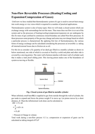 Non-Flow Reversible Processes (Heating/Cooling and
Expansion/Compression of Gases)
Until now we have studied that thermodynamic system of a gas is used to convert heat energy
into work energy or vice versa which is required in a number of practical applications.
Thermodynamic system is also of many types. Here we will study a closed system which can
exchange energy with surroundings but not the mass. Thus mass does not flow in or out of the
system and so the processes of heating/cooling/compression/expansion etc are undergone by
this fix mass of gas confined in continuous closed boundary are called Non-flow processes. In
these processes some property of the gas may change and some may not change based on which
a particular process is characterized. By applying first law of thermodynamics, the various
forms of energy exchange can be calculated considering the processes as reversible i.e. taking
all internal/external losses due to friction etc as nil.
For this let us consider a fix quantity of an ideal gas filled in a metallic cylinder as shown in
below mentioned, one side of which is covered or fixed by a solid end plate and other side is
covered by a moving piston. The outer wall of piston matches with inner wall of cylinder such
that it makes a leak proof sliding joint. This moving piston makes one of the boundaries of
system as moving or flexible.
Fig.: Closed system of gas filled in metallic cylinder
When infinitely small heat 𝛅Q is supplied to gas from outside through the wall of cylinder, the
gas tends to expand and forces the piston weight F to move up. Let piston moves by a short
distance, dl. Then the infinitesimal work done can be calculated as
= Pressure x Change in volume
Total work during a non-flow process 1-2 i.e. compression or expansion of gases can be
calculated as taking integral of P.dV
 