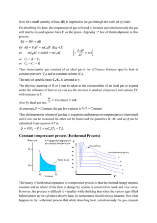 Now let a small quantity of heat, 𝛅Q is supplied to the gas through the walls of cylinder.
On absorbing this heat, the temperature of gas will tend to increase and simultaneously the gas
will tend to expand against force F on the piston. Applying 1st
law of thermodynamic to this
process.
Or δQ = P.dV + mCvdT (Eq. 4.7)
or Cp = R + Cv
or Cp − Cv = R
Thus characteristic gas constant of an ideal gas is the difference between specific heat at
constant pressure (Cp) and at constant volume (Cv).
The ratio of specific heats Cp/Cv is denoted as γ.
The physical meaning of R or γ can be taken as the characteristic of an ideal gas to expand
under the influence of heat or we can say the increase in product of pressure and volume PV
with increase in T.
Also by ideal gas law,
As pressure, P = Constant, the gas law reduces to V/T = Constant
Thus the increase in volume of gas due to expansion and increase in temperature are interrelated
and if one can be measured the other can be found and the quantities W, ∆U and so Q can be
calculated from equation 4.7 as
Constant temperature process (Isothermal Process)
The beauty of isothermal expansion or compression process is that the internal energy remains
constant and so whole of the heat exchange by system is converted to work and vice versa.
However, the process is difficult to visualize while thinking that when the system (gas filled
behind piston in the cylinder) absorbs heat, its temperature should always increase. But what
happens in the isothermal process that while absorbing heat, simultaneously the gas expands
 