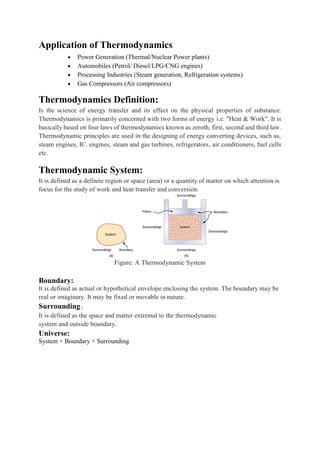 Application of Thermodynamics
 Power Generation (Thermal/Nuclear Power plants)
 Automobiles (Petrol/ Diesel/LPG/CNG engines)
 Processing Industries (Steam generation, Refrigeration systems)
 Gas Compressors (Air compressors)
Thermodynamics Definition:
Is the science of energy transfer and its effect on the physical properties of substance.
Thermodynamics is primarily concerned with two forms of energy i.e. "Heat & Work". It is
basically based on four laws of thermodynamics known as zeroth, first, second and third law.
Thermodynamic principles are used in the designing of energy converting devices, such as,
steam engines, IC. engines, steam and gas turbines, refrigerators, air conditioners, fuel cells
etc.
Thermodynamic System:
It is defined as a definite region or space (area) or a quantity of matter on which attention is
focus for the study of work and heat transfer and conversion.
Figure: A Thermodynamic System
Boundary:
It is defined as actual or hypothetical envelope enclosing the system. The boundary may be
real or imaginary. It may be fixed or movable in nature.
Surrounding :
It is defined as the space and matter extremal to the thermodynamic
system and outside boundary.
Universe:
System + Boundary + Surrounding
 