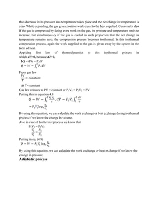 thus decrease in its pressure and temperature takes place and the net change in temperature is
zero. While expanding, the gas gives positive work equal to the heat supplied. Conversely also
if the gas is compressed by doing extra work on the gas, its pressure and temperature tends to
increase, but simultaneously if the gas is cooled in such proportion that the net change in
temperature remains zero, the compression process becomes isothermal. In this isothermal
compression process, again the work supplied to the gas is given away by the system in the
form of heat.
Applying first law of thermodynamics to this isothermal process in
which dU=0, because dT=0,
𝛅Q = 𝛅W = P.dV
From gas law
At T= constant
Gas law reduces to PV = constant or P1V1 = P2V2 = PV
Putting this in equation 4.8
By using this equation, we can calculate the work exchange or heat exchange during isothermal
process if we know the change in volume.
Also in case of Isothermal process we know that
P1V1 = P2V2
Putting in eq. (4.9)
By using this equation, we can calculate the work exchange or heat exchange if we know the
change in pressure.
Adiabatic process
 