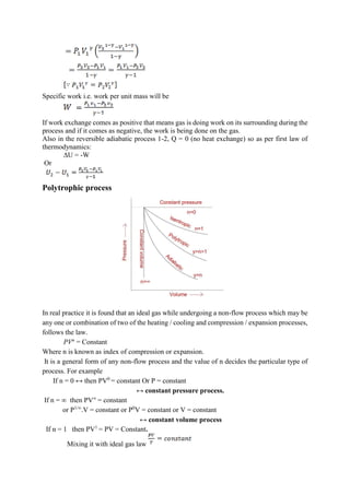 Specific work i.e. work per unit mass will be
If work exchange comes as positive that means gas is doing work on its surrounding during the
process and if it comes as negative, the work is being done on the gas.
Also in the reversible adiabatic process 1-2, Q = 0 (no heat exchange) so as per first law of
thermodynamics:
∆U = -W
Or
Polytrophic process
In real practice it is found that an ideal gas while undergoing a non-flow process which may be
any one or combination of two of the heating / cooling and compression / expansion processes,
follows the law.
PVn
= Constant
Where n is known as index of compression or expansion.
It is a general form of any non-flow process and the value of n decides the particular type of
process. For example
If n = 0 ↔ then PV0
= constant Or P = constant
↔ constant pressure process.
If n = ∞ then PV∞
= constant
or P1/∞
.V = constant or P0
V = constant or V = constant
↔ constant volume process
If n = 1 then PV1
= PV = Constant.
Mixing it with ideal gas law
 