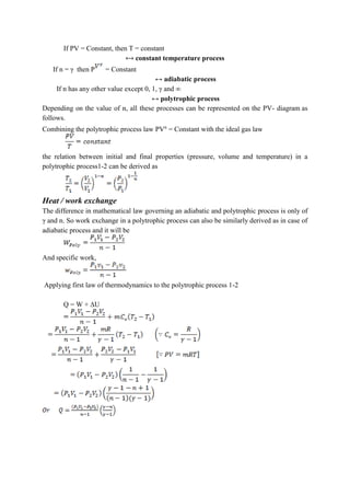 If PV = Constant, then T = constant
⟷ constant temperature process
If n = γ then P = Constant
↔ adiabatic process
If n has any other value except 0, 1, γ and ∞
↔ polytrophic process
Depending on the value of n, all these processes can be represented on the PV- diagram as
follows.
Combining the polytrophic process law PVn
= Constant with the ideal gas law
the relation between initial and final properties (pressure, volume and temperature) in a
polytrophic process1-2 can be derived as
Heat / work exchange
The difference in mathematical law governing an adiabatic and polytrophic process is only of
γ and n. So work exchange in a polytrophic process can also be similarly derived as in case of
adiabatic process and it will be
And specific work,
Applying first law of thermodynamics to the polytrophic process 1-2
Q = W + ∆U
 