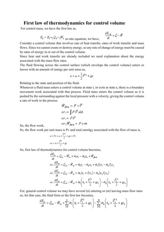 First law of thermodynamics for control volume
For control mass, we have the first law as,
as rate equation, we have,
Consider a control volume that involves rate of heat transfer, rates of work transfer and mass
flows. Since we cannot create or destroy energy, so any rate of change of energy must be caused
by rates of energy in or out of the control volume.
Since heat and work transfer are already included we need explanation about the energy
associated with the mass flow rates.
The fluid flowing across the control surface (which envelops the control volume) enters or
leaves with an amount of energy per unit mass as,
Relating to the state and position of the fluid.
Whenever a fluid mass enters a control volume at state i, or exits at state e, there is a boundary
movement work associated with that process. Fluid mass enters the control volume as it is
pushed by the surrounding against the local pressure with a velocity, giving the control volume
a rate of work in the process.
So, the flow work,
So, the flow work per unit mass is Pv and total ener4gy associated with the flow of mass is,
So, first law of thermodynamics for control volume becomes,
For, general control volume we may have several (n) entering or (m) leaving mass flow rates
so, for that case, the final form or the first law becomes,
 