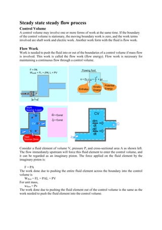 Steady state steady flow process
Control Volume
A control volume may involve one or more forms of work at the same time. If the boundary
of the control volume is stationary, the moving boundary work is zero, and the work terms
involved are shaft work and electric work. Another work form with the fluid is flow work.
Flow Work
Work is needed to push the fluid into or out of the boundaries of a control volume if mass flow
is involved. This work is called the flow work (flow energy). Flow work is necessary for
maintaining a continuous flow through a control volume.
Consider a fluid element of volume V, pressure P, and cross-sectional area A as shown left.
The flow immediately upstream will force this fluid element to enter the control volume, and
it can be regarded as an imaginary piston. The force applied on the fluid element by the
imaginary piston is:
F = PA
The work done due to pushing the entire fluid element across the boundary into the control
volume is
Wflow = FL = PAL = PV
For unit mass,
wflow = Pv
The work done due to pushing the fluid element out of the control volume is the same as the
work needed to push the fluid element into the control volume.
 