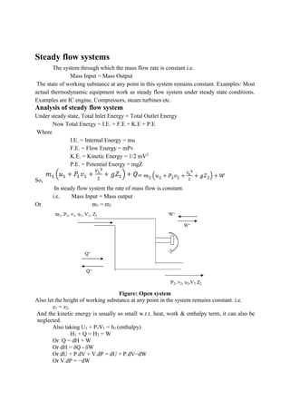 Steady flow systems
The system through which the mass flow rate is constant i.e.
Mass Input = Mass Output
The state of working substance at any point in this system remains constant. Examples: Most
actual thermodynamic equipment work as steady flow system under steady state conditions.
Examples are IC engine, Compressors, steam turbines etc.
Analysis of steady flow system
Under steady state, Total Inlet Energy = Total Outlet Energy
Now Total Energy = I.E. + F.E + K.E + P.E
Where
I.E. = Internal Energy = mu
F.E. = Flow Energy = mPv
K.E. = Kinetic Energy = 1/2 mV2
P.E. = Potential Energy = mgZ
So,
In steady flow system the rate of mass flow is constant.
i.e. Mass Input = Mass output
Or m1 = m2
Figure: Open system
Also let the height of working substance at any point in the system remains constant. i.e.
z1 = z2.
And the kinetic energy is usually so small w.r.t. heat, work & enthalpy term, it can also be
neglected.
Also taking U1 + P1V1 = h1 (enthalpy)
H1 + Q = H2 + W
Or Q = dH + W
Or dH = δQ - δW
Or dU + P.dV + V.dP = dU + P.dV−dW
Or V.dP = −dW
 