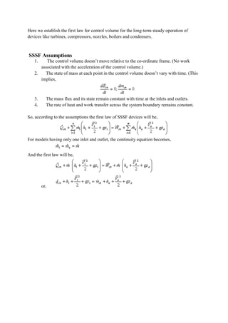 Here we establish the first law for control volume for the long-term steady operation of
devices like turbines, compressors, nozzles, boilers and condensers.
SSSF Assumptions
1. The control volume doesn’t move relative to the co-ordinate frame. (No work
associated with the acceleration of the control volume.)
2. The state of mass at each point in the control volume doesn’t vary with time. (This
implies,
3. The mass flux and its state remain constant with time at the inlets and outlets.
4. The rate of heat and work transfer across the system boundary remains constant.
So, according to the assumptions the first law of SSSF devices will be,
For models having only one inlet and outlet, the continuity equation becomes,
And the first law will be,
or,
 