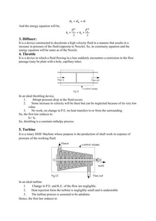 And the energy equation will be,
3. Diffuser:
It is a device constructed to decelerate a high velocity fluid in a manner that results in a
increase in pressure of the fluid (opposite to Nozzle). So, its continuity equation and the
energy equation will be same as of the Nozzle.
4. Throttle
It is a device in which a fluid flowing in a line suddenly encounters a restriction in the flow
passage (may be plate with a hole, capillary tube).
In an ideal throttling device,
1. Abrupt pressure drop in the fluid occurs
2. Some increase in velocity will be there but can be neglected because of its very low
value.
3. No work, no change in P.E. no heat transfers to or from the surrounding.
So, the first law reduces to
hi= he
So, throttling is a constant enthalpy process.
5. Turbine
It is a rotary SSSF Machine whose purpose is the production of shaft work in expense of
pressure of the working fluid.
In an ideal turbine
1. Change in P.E. and K.E. of the flow are negligible.
2. Heat rejection form the turbine is negligibly small and is undesirable
3. The turbine process is assumed to be adiabatic
Hence, the first law reduces to
 