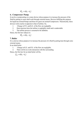 6. Compressor/ Pump
It can be a reciprocating or a rotary device whose purpose it to increase the pressure of the
fluid by putting in some shaft work through external means. Devices fulfilling this purpose
for liquid are termed Pumps and those for gases are termed Compressors. Theoretically, these
devices work exactly in opposite to that of turbine. So,
1. Change in P.E. and K.E. of the flow are negligible.
2. Heat rejection form the turbine is negligibly small and is undesirable
3. The turbine process is assumed to be adiabatic
Hence, the first law reduces to
7. Boiler
It is a device whose purpose it to increase the pressure of a fluid by putting heat through some
external means.
In an ideal boiler
1. Change in K.E. and P.E. of the flow are negligible.
2. There will be no work interaction with the surrounding.
Hence, the first law for an ideal boiler will be,
 