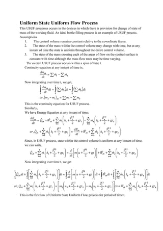 Uniform State Uniform Flow Process
This USUF processes occurs in the devices in which there is provision for change of state of
mass of the working fluid. An ideal bottle filling process is an example of USUF process.
Assumptions
1. The control volume remains constant relative to the co-ordinate frame.
2. The state of the mass within the control volume may change with time, but at any
instant of time the state is uniform throughout the entire control volume.
3. The state of the mass crossing each of the areas of flow on the control surface is
constant with time although the mass flow rates may be time varying.
The overall USUF process occurs within a span of time t.
Continuity equation at any instant of time is;
Now integrating over time t, we get,
This is the continuity equation for USUF process.
Similarly,
We have Energy Equation at any instant of time;
Since, in USUF process, state within the control volume is uniform at any instant of time,
we can write,
Now integrating over time t, we get
This is the first law of Uniform State Uniform Flow process for period of time t.
 