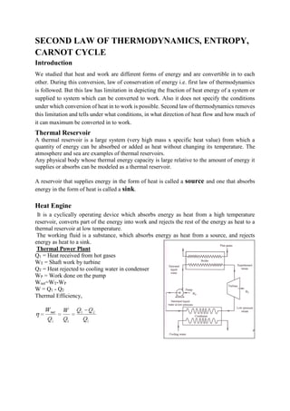 SECOND LAW OF THERMODYNAMICS, ENTROPY,
CARNOT CYCLE
Introduction
We studied that heat and work are different forms of energy and are convertible in to each
other. During this conversion, law of conservation of energy i.e. first law of thermodynamics
is followed. But this law has limitation in depicting the fraction of heat energy of a system or
supplied to system which can be converted to work. Also it does not specify the conditions
under which conversion of heat in to work is possible. Second law of thermodynamics removes
this limitation and tells under what conditions, in what direction of heat flow and how much of
it can maximum be converted in to work.
Thermal Reservoir
A thermal reservoir is a large system (very high mass x specific heat value) from which a
quantity of energy can be absorbed or added as heat without changing its temperature. The
atmosphere and sea are examples of thermal reservoirs.
Any physical body whose thermal energy capacity is large relative to the amount of energy it
supplies or absorbs can be modeled as a thermal reservoir.
A reservoir that supplies energy in the form of heat is called a source and one that absorbs
energy in the form of heat is called a sink.
Heat Engine
It is a cyclically operating device which absorbs energy as heat from a high temperature
reservoir, converts part of the energy into work and rejects the rest of the energy as heat to a
thermal reservoir at low temperature.
The working fluid is a substance, which absorbs energy as heat from a source, and rejects
energy as heat to a sink.
Thermal Power Plant
Q1 = Heat received from hot gases
WT = Shaft work by turbine
Q2 = Heat rejected to cooling water in condenser
WP = Work done on the pump
Wnet=WT-WP
W = Q1 - Q2
Thermal Efficiency,
 