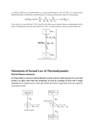is called coefficient of performance or energy performance ratio (E.P.R.) of a heat pump.
Mathematically, coefficient of performance or energy performance ratio of a heat pump,
From above we see that the C.O.P. may be less than one or greater than one depending on the
type of refrigeration system used. But the C.O.P. of a heat pump is always greater than one.
Statements of Second Law of Thermodynamics
Kelvin-Planck statement
It is impossible to construct a thermodynamic system or device which operates in a cycle and
produce no effect other than the production of work by exchange of heat with a single
reservoir. Or in simple terms it states that all the heat from a single heat reservoir cannot be
converted to work.
 