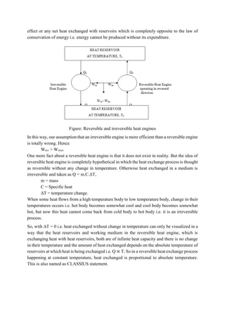 effect or any net heat exchanged with reservoirs which is completely opposite to the law of
conservation of energy i.e. energy cannot be produced without its expenditure.
Figure: Reversible and irreversible heat engines
In this way, our assumption that an irreversible engine is more efficient than a reversible engine
is totally wrong. Hence
Wrev > Wirrev
One more fact about a reversible heat engine is that it does not exist in reality. But the idea of
reversible heat engine is completely hypothetical in which the heat exchange process is thought
as reversible without any change in temperature. Otherwise heat exchanged in a medium is
irreversible and taken as Q = m.C.ΔT,
m = mass
C = Specific heat
ΔT = temperature change.
When some heat flows from a high temperature body to low temperature body, change in their
temperatures occurs i.e. hot body becomes somewhat cool and cool body becomes somewhat
hot, but now this heat cannot come back from cold body to hot body i.e. it is an irreversible
process.
So, with ΔT = 0 i.e. heat exchanged without change in temperature can only be visualized in a
way that the heat reservoirs and working medium in the reversible heat engine, which is
exchanging heat with heat reservoirs, both are of infinite heat capacity and there is no change
in their temperature and the amount of heat exchanged depends on the absolute temperature of
reservoirs at which heat is being exchanged i.e. Q ∝ T. So in a reversible heat exchange process
happening at constant temperature, heat exchanged is proportional to absolute temperature.
This is also named as CLASSIUS statement.
 