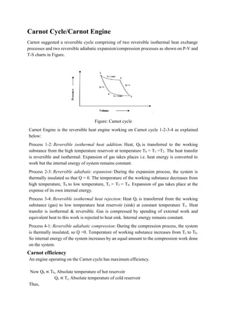 Carnot Cycle/Carnot Engine
Carnot suggested a reversible cycle comprising of two reversible isothermal heat exchange
processes and two reversible adiabatic expansion/compression processes as shown on P-V and
T-S charts in Figure.
Figure: Carnot cycle
Carnot Engine is the reversible heat engine working on Carnot cycle 1-2-3-4 as explained
below:
Process 1-2: Reversible isothermal heat addition: Heat, Qh is transferred to the working
substance from the high temperature reservoir at temperature Th = T1 =T2. The heat transfer
is reversible and isothermal. Expansion of gas takes places i.e. heat energy is converted to
work but the internal energy of system remains constant.
Process 2-3: Reversible adiabatic expansion: During the expansion process, the system is
thermally insulated so that Q = 0. The temperature of the working substance decreases from
high temperature, Th to low temperature, Tc = T3 = T4. Expansion of gas takes place at the
expense of its own internal energy.
Process 3-4: Reversible isothermal heat rejection: Heat Qc is transferred from the working
substance (gas) to low temperature heat reservoir (sink) at constant temperature Tc. Heat
transfer is isothermal & reversible. Gas is compressed by spending of external work and
equivalent heat to this work is rejected to heat sink. Internal energy remains constant.
Process 4-1: Reversible adiabatic compression: During the compression process, the system
is thermally insulated, so Q =0. Temperature of working substance increases from Tc to Th.
So internal energy of the system increases by an equal amount to the compression work done
on the system.
Carnot efficiency
An engine operating on the Carnot cycle has maximum efficiency.
Now Qh ∝ Th, Absolute temperature of hot reservoir
Qc ∝ Tc, Absolute temperature of cold reservoir
Thus,
 