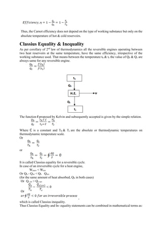 Thus, the Carnot efficiency does not depend on the type of working substance but only on the
absolute temperature of hot & cold reservoirs.
Classius Equality & Inequality
As per corollary of 2nd
law of thermodynamics all the reversible engines operating between
two heat reservoirs at the same temperature, have the same efficiency, irrespective of the
working substance used. That means between the temperature th & tc the value of Qh & Qc are
always same for any reversible engine.
The function f proposed by Kelvin and subsequently accepted is given by the simple relation.
Where C is a constant and Th & Tc are the absolute or thermodynamic temperatures on
thermodynamic temperature scale.
Or
or
It is called Classius equality for a reversible cycle.
In case of an irreversible cycle for a heat engine,
Wirrev < Wrev
Or Qh - Qirr < Qh Qrev
(for the same amount of heat absorbed, Qh in both cases)
Or Qc irr > Qc rev
Or
,
which is called Classius inequality.
Thus Classius Equality and In- equality statements can be combined in mathematical terms as:
 