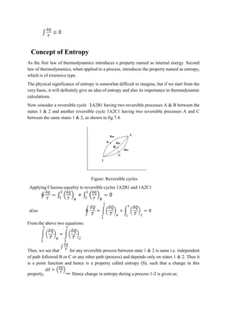 Concept of Entropy
As the first law of thermodynamics introduces a property named as internal energy. Second
law of thermodynamics, when applied to a process, introduces the property named as entropy,
which is of extensive type.
The physical significance of entropy is somewhat difficult to imagine, but if we start from the
very basic, it will definitely give an idea of entropy and also its importance in thermodynamic
calculations.
Now consider a reversible cycle 1A2B1 having two reversible processes A & B between the
states 1 & 2 and another reversible cycle 1A2C1 having two reversible processes A and C
between the same states 1 & 2, as shown in fig 7.4.
Figure: Reversible cycles
Applying Classius equality to reversible cycles 1A2B1 and 1A2C1
From the above two equations:
Thus, we see that for any reversible process between state 1 & 2 is same i.e. independent
of path followed B or C or any other path (process) and depends only on states 1 & 2. Thus it
is a point function and hence is a property called entropy (S), such that a change in this
property, Hence change in entropy during a process 1-2 is given as:
 