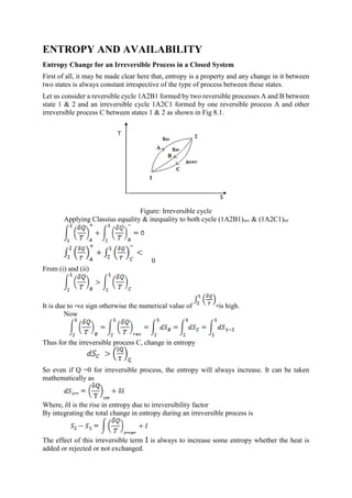 ENTROPY AND AVAILABILITY
Entropy Change for an Irreversible Process in a Closed System
First of all, it may be made clear here that, entropy is a property and any change in it between
two states is always constant irrespective of the type of process between these states.
Let us consider a reversible cycle 1A2B1 formed by two reversible processes A and B between
state 1 & 2 and an irreversible cycle 1A2C1 formed by one reversible process A and other
irreversible process C between states 1 & 2 as shown in Fig 8.1.
Figure: Irreversible cycle
Applying Classius equality & inequality to both cycle (1A2B1)rev & (1A2C1)irr
0
From (i) and (ii)
It is due to -ve sign otherwise the numerical value of is high.
Now
Thus for the irreversible process C, change in entropy
So even if Q =0 for irreversible process, the entropy will always increase. It can be taken
mathematically as
Where, δI is the rise in entropy due to irreversibility factor
By integrating the total change in entropy during an irreversible process is
The effect of this irreversible term I is always to increase some entropy whether the heat is
added or rejected or not exchanged.
 