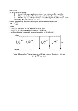 Conclusion
For an Irreversible Process
1. If heat is added, entropy increases due to heat addition and irreversibility.
2. If there is no heat transfer, the entropy still increases due to irreversibility.
3. If heat is rejected, entropy decreases due to heat rejection and increases due to
irreversibly. Net effect may be +ve or -ve.
General mathematical statement for change in entropy between two states is
Where
= sign is for Reversible process between the given states.
> Sign is for Irreversible Process between the given states.
It can be understood more clearly with the help of fig as given below:
Figure: Relationship of change in entropy with heat exchange during reversible and
irreversible processes
 