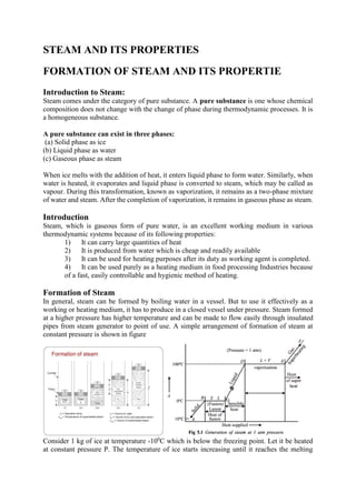 STEAM AND ITS PROPERTIES
FORMATION OF STEAM AND ITS PROPERTIE
Introduction to Steam:
Steam comes under the category of pure substance. A pure substance is one whose chemical
composition does not change with the change of phase during thermodynamic processes. It is
a homogeneous substance.
A pure substance can exist in three phases:
(a) Solid phase as ice
(b) Liquid phase as water
(c) Gaseous phase as steam
When ice melts with the addition of heat, it enters liquid phase to form water. Similarly, when
water is heated, it evaporates and liquid phase is converted to steam, which may be called as
vapour. During this transformation, known as vaporization, it remains as a two-phase mixture
of water and steam. After the completion of vaporization, it remains in gaseous phase as steam.
Introduction
Steam, which is gaseous form of pure water, is an excellent working medium in various
thermodynamic systems because of its following properties:
1) It can carry large quantities of heat
2) It is produced from water which is cheap and readily available
3) It can be used for heating purposes after its duty as working agent is completed.
4) It can be used purely as a heating medium in food processing Industries because
of a fast, easily controllable and hygienic method of heating.
Formation of Steam
In general, steam can be formed by boiling water in a vessel. But to use it effectively as a
working or heating medium, it has to produce in a closed vessel under pressure. Steam formed
at a higher pressure has higher temperature and can be made to flow easily through insulated
pipes from steam generator to point of use. A simple arrangement of formation of steam at
constant pressure is shown in figure
Consider 1 kg of ice at temperature -100
C which is below the freezing point. Let it be heated
at constant pressure P. The temperature of ice starts increasing until it reaches the melting
 