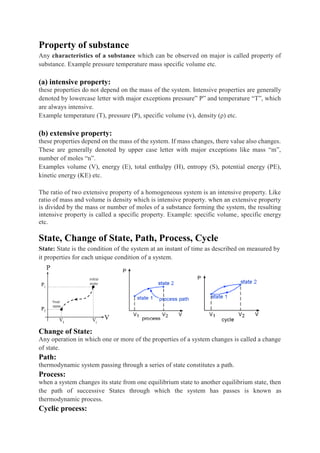 Property of substance
Any characteristics of a substance which can be observed on major is called property of
substance. Example pressure temperature mass specific volume etc.
(a) intensive property:
these properties do not depend on the mass of the system. Intensive properties are generally
denoted by lowercase letter with major exceptions pressure” P” and temperature “T”, which
are always intensive.
Example temperature (T), pressure (P), specific volume (v), density (ρ) etc.
(b) extensive property:
these properties depend on the mass of the system. If mass changes, there value also changes.
These are generally denoted by upper case letter with major exceptions like mass “m”,
number of moles “n”.
Examples volume (V), energy (E), total enthalpy (H), entropy (S), potential energy (PE),
kinetic energy (KE) etc.
The ratio of two extensive property of a homogeneous system is an intensive property. Like
ratio of mass and volume is density which is intensive property. when an extensive property
is divided by the mass or number of moles of a substance forming the system, the resulting
intensive property is called a specific property. Example: specific volume, specific energy
etc.
State, Change of State, Path, Process, Cycle
State: State is the condition of the system at an instant of time as described on measured by
it properties for each unique condition of a system.
Change of State:
Any operation in which one or more of the properties of a system changes is called a change
of state.
Path:
thermodynamic system passing through a series of state constitutes a path.
Process:
when a system changes its state from one equilibrium state to another equilibrium state, then
the path of successive States through which the system has passes is known as
thermodynamic process.
Cyclic process:
 