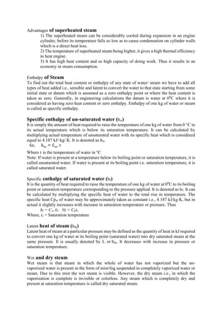 Advantages of superheated steam
1) The superheated steam can be considerably cooled during expansion in an engine
cylinder, before its temperature falls so low as to cause condensation on cylinder walls
which is a direct heat loss.
2) The temperature of superheated steam being higher, it gives a high thermal efficiency
in heat engine.
3) It has high heat content and so high capacity of doing work. Thus it results in an
economy in steam consumption.
Enthalpy of Steam
To find out the total heat content or enthalpy of any state of water/ steam we have to add all
types of heat added i.e., sensible and latent to convert the water to that state starting from some
initial state or datum which is assumed as a zero enthalpy point or where the heat content is
taken as zero. Generally, in engineering calculations the datum is water at 00
C where it is
considered as having zero heat content or zero enthalpy. Enthalpy of one kg of water or steam
is called as specific enthalpy.
Specific enthalpy of un-saturated water (hw)
It is simply the amount of heat required to raise the temperature of one kg of water from 0 ℃ to
its actual temperature which is below its saturation temperature. It can be calculated by
multiplying actual temperature of unsaturated water with its specific heat which is considered
equal to 4.187 kJ/ kg/ K. It is denoted as hw.
Where t is the temperature of water in o
C
Note: If water is present at a temperature below its boiling point or saturation temperature, it is
called unsaturated water. If water is present at its boiling point i.e. saturation temperature, it is
called saturated water.
Specific enthalpy of saturated water (hf)
It is the quantity of heat required to raise the temperature of one kg of water at 00
C to its boiling
point or saturation temperature corresponding to the pressure applied. It is denoted as hf. It can
be calculated by multiplying the specific heat of water to the total rise in temperature. The
specific heat Cpw of water may be approximately taken as constant i.e., 4.187 kJ/kg K, but in
actual it slightly increases with increase in saturation temperature or pressure. Thus
hf = Cw (ts 0) = Cpts
Where, ts = Saturation temperature
Latent heat of steam (hfg)
Latent heat of steam at a particular pressure may be defined as the quantity of heat in kJ required
to convert one kg of water at its boiling point (saturated water) into dry saturated steam at the
same pressure. It is usually denoted by L or hfg. It decreases with increase in pressure or
saturation temperature.
Wet and dry steam
Wet steam is that steam in which the whole of water has not vaporized but the un-
vaporized water is present in the form of mist/fog suspended in completely vaporized water or
steam. Due to this mist the wet steam is visible. However, the dry steam i.e., in which the
vaporization is complete is invisible or colorless. Any steam which is completely dry and
present at saturation temperature is called dry saturated steam.
 