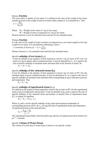 Dryness fraction
This term refers to quality of wet steam. It is defined as the ratio of the weight of dry steam
actually presents to the weight of total wet steam which contains it. It is denoted by x. Thus
Where Wd = Weight of dry steam in 1 kg of wet steam,
W = Weight of water in suspension in 1 kg of wet steam
Dryness fraction is zero for saturated water and one for dry saturated steam.
Wetness fraction
It is the ratio of the weight of water/ moisture in suspension in a wet steam sample to the total
weight of wet steam. It is calculated by subtracting x from 1
Wetness fraction is 1 for saturated water and 0 for dry saturated steam.
Specific enthalpy of wet steam (hws)
It may be defined as the quantity of heat required to convert 1 kg of water at 00
C into wet
steam of a given quality and at constant pressure. It may be denoted by hws. It is equal to the
sum of specific enthalpy of saturated water and latent heat of dry fraction of steam. So
hws = hf + x. hfg
Specific enthalpy of dry saturated steam (hg)
It may be defined as the quantity of heat required to convert 1kg of water at 00
C into dry
saturated steam at given constant pressure. It may be denoted by hg. It is equal to the sum of
specific enthalpy of saturated water and latent heat corresponding to given saturation pressure
and temperature. Thus
hg = hf + hfg
Specific enthalpy of superheated steam (hsup)
It is defined as the quantity of heat required to convert 1kg of water at 00
C into the superheated
steam at given temperature and pressure. It may be denoted as hsup and is equal to the sum of
specific enthalpy of dry saturated steam and product of specific heat of superheated steam
(Cs) to degree of superheat.
hsup = hg + Cs(tsup - ts )
Where, hg and ts are the specific enthalpy of dry steam and saturation temperature at
corresponding pressure and CS & tsup are specific heat of superheated steam and temperature
of superheated steam at the same pressure.
The superheated steam behave like the perfect gas and law of expansion has been found to be
pv1.3
= constant.
Specific Volume of Water/Steam
The volume of a unit mass of water/steam is known as its specific volume
 