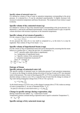 Specific volume of saturated water (vf)
It is defined as volume of 1kg of water at saturation temperature corresponding to the given
pressure. It is denoted by vf. It can be calculated experimentally. It slightly increases with
increase in saturation temperature and hence the pressure. The reciprocal of sp-volume is equal
to density.
Specific volume of dry saturated steam (vg)
It is defined as volume of 1kg of dry saturated steam corresponding to the given pressure. It is
denoted by vg and can be calculated experimentally. As dry saturated steam is a gas, its specific
volume decreases with increase in pressure or the saturation temperature.
Specific volume of wet steam of quantity x
It is the volume of 1kg of wet steam and is denoted as
vws= x.vg+ (1-x) vf
At low pressure the value of vf is very small as compared to vg; so the term (1-x) vf may be
neglected. Then volume of 1kg of wet steam = x.vg
Specific volume of Superheated Steam (vsup)
It is the volume of 1kg of superheated steam and can be determined by assuming that the steam
behaves as a perfect gas i.e., obeys the gas laws. It is denoted by vsup
Let P = pressure under which steam is superheated.
tsup =temperature of superheated steam
vg = Specific volume of dry saturated steam
ts = saturation temperature at pressure P.
Since, P = constant, so
Entropy of Steam
Specific entropy of saturated water (sf)
The specific entropy of saturated water at a particular pressure P and saturation temperature
Ts is given as the change in entropy during conversion of one kg of water at 00
C into saturated
water at that pressure. The water at freezing point 00
C or 273 K is considered as datum where,
absolute entropy is taken as zero. If CW is specific heat of water then the change in entropy of
1kg water during temperature change from 273 K to T K is given as
As the Initial entropy at 273 K is zero, so this change in entropy above 273 K is taken as entropy
of water at temperature T. In case of Saturated Water, T= Ts.
Change in specific entropy during evaporation, (sfg)
During evaporation heat added = hfg = Latent heat of water
Temperature remains constant during evaporation and is equal to saturation Temperature Ts.
Specific entropy of dry saturated steam (sg)
 