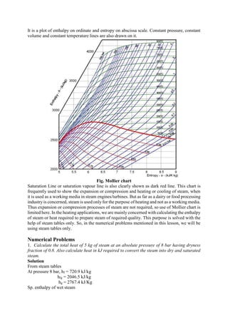 It is a plot of enthalpy on ordinate and entropy on abscissa scale. Constant pressure, constant
volume and constant temperature lines are also drawn on it.
Fig. Mollier chart
Saturation Line or saturation vapour line is also clearly shown as dark red line. This chart is
frequently used to show the expansion or compression and heating or cooling of steam, when
it is used as a working media in steam engines/turbines. But as far as a dairy or food processing
industry is concerned, steam is used only for the purpose of heating and not as a working media.
Thus expansion or compression processes of steam are not required, so use of Mollier chart is
limited here. In the heating applications, we are mainly concerned with calculating the enthalpy
of steam or heat required to prepare steam of required quality. This purpose is solved with the
help of steam tables only. So, in the numerical problems mentioned in this lesson, we will be
using steam tables only.
Numerical Problems
1. Calculate the total heat of 5 kg of steam at an absolute pressure of 8 bar having dryness
fraction of 0.8. Also calculate heat in kJ required to convert the steam into dry and saturated
steam.
Solution
From steam tables
At pressure 8 bar, hf = 720.9 kJ/kg
hfg = 2046.5 kJ/kg
hg = 2767.4 kJ/Kg
Sp. enthalpy of wet steam
 