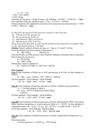 hw = hf + x.hfg
= 720.9 + 0.8 x 2046.5
= 2358.1 kJ/kg
Total heat of 5 kg steam = weight of steam x Sp. Enthalpy = 5x2358.1 = 11790.5 kJ (Ans)
Now total heat of 5kg dry saturated steam = 5x hg = 5x 2767.4 = 13830 kJ
Net heat required to be supplied for conversion of wet steam into dry saturated steam = 13830
11790.5 = 2039.5 kJ (Ans)
2. 4 Kg of 0.5 dry steam at 6.0 bar pressure is heated, so that it becomes
(a) 0.95 dry at 6.0 bar pressure or
(b) Dry & saturated at 6.0 bar or
(c) Superheated to 300o
C at 6.0 bar or
(d) Superheated to 250o
C at 8.0 bar
Using steam tables determine in each case the quantity of heat required to be supplied. Take
Csup for superheated steam as 2.3 kJ/ kg K.
Solution: Initial Condition of steam are mass, m = 4 kg; x1= 0.5 and P = 6.0 bar
So initial enthalpy (total heat content) of 4kg steam is
H1 = 4[hf +0.5hfg] [Sub Eq. (i)]
From steam table, at 6.0 bar pressure value of specific enthalpy of saturated water, hf and latent
heat of steam, hfg are given as
hf = 670.4 kJ/kg
hfg = 2085.1 kJ/kg
Putting these values in equation (i)
H1 = 4[670.4+0.5-2085.1] = 6851.8 kJ ≈ 6852 kJ
Heat Supplied
Case I Final Conditions of Steam are x2=0.95 and pressure, p=6.0 bar. So final enthalpy of
steam is
H2 = 4[hf + x.hfg] = 4[670.4 + 0.95 - 2085.1] = 10605 kJ
Net heat supplied = Final Enthalpy - Initial Enthalpy
= H2 - H1 = 10605 - 6852 = 3753 kJ (Ans)
Case II Final Conditions of Steam are pressure, p=6.0 bar. Condition is dry saturated i.e.,
x2 = 1. So final enthalpy of steam is
H2 = m.hg = 4*2755.5 kJ/kg [From Steam Table]
=11022 kJ
Net heat supplied = Final Enthalpy - Initial Enthalpy
= H2 - H1 = 11022 - 6852 = 4170 kJ (Ans)
Case III Final Conditions of Steam are pressure, p=6.0 bar, Superheated to 3000
C. Form steam
tables, saturation temperature, tS at given pressure 6.0bar is ts = 158.80
C. So final enthalpy of
superheated steam is H2 = m [hg + CPs (tsup -ts)] = 4[2755.5 + 2.3(300-158.8)] = 12321 kJ
So Net heat supplied = Final Enthalpy - Initial Enthalpy
= H2 - H1 = 12321 - 6852 = 5469 kJ (Ans)
Case IV Final Conditions of Steam are pressure, p=8.0 bar, Superheated to temperature, tsup =
2500
C.
From steam tables
At 8.0 bar pressure ts = 170.40
C, hg = 2767.4 kJ/kg
 
