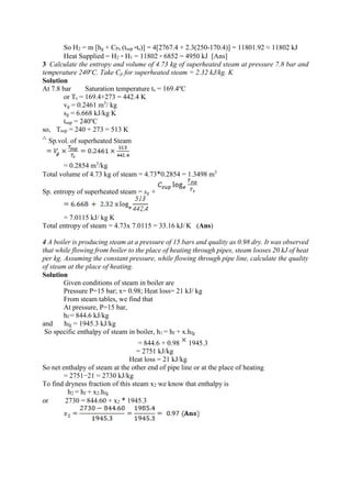 So H2 = m [hg + CPs (tsup -ts)] = 4[2767.4 + 2.3(250-170.4)] = 11801.92 ≈ 11802 kJ
Heat Supplied = H2 - H1 = 11802 - 6852 = 4950 kJ [Ans]
3 Calculate the entropy and volume of 4.73 kg of superheated steam at pressure 7.8 bar and
temperature 240o
C. Take Cp for superheated steam = 2.32 kJ/kg. K
Solution
At 7.8 bar Saturation temperature ts = 169.4o
C
or Ts = 169.4+273 = 442.4 K
vg = 0.2461 m3
/ kg
sg = 6.668 kJ/kg K
tsup = 240o
C
so, Tsup = 240 + 273 = 513 K
Sp.vol. of superheated Steam
= 0.2854 m3
/kg
Total volume of 4.73 kg of steam = 4.73*0.2854 = 1.3498 m3
Sp. entropy of superheated steam = sg +
= 7.0115 kJ/ kg K
Total entropy of steam = 4.73x 7.0115 = 33.16 kJ/ K (Ans)
4 A boiler is producing steam at a pressure of 15 bars and quality as 0.98 dry. It was observed
that while flowing from boiler to the place of heating through pipes, steam looses 20 kJ of heat
per kg. Assuming the constant pressure, while flowing through pipe line, calculate the quality
of steam at the place of heating.
Solution
Given conditions of steam in boiler are
Pressure P=15 bar; x= 0.98; Heat loss= 21 kJ/ kg
From steam tables, we find that
At pressure, P=15 bar,
hf = 844.6 kJ/kg
and hfg = 1945.3 kJ/kg
So specific enthalpy of steam in boiler, h1 = hf + x.hfg
= 844.6 + 0.98 1945.3
= 2751 kJ/kg
Heat loss = 21 kJ/kg
So net enthalpy of steam at the other end of pipe line or at the place of heating
= 2751−21 = 2730 kJ/kg
To find dryness fraction of this steam x2 we know that enthalpy is
h2 = hf + x2.hfg
or 2730 = 844.60 + x2 * 1945.3
 